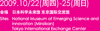 2009年10月22日（周四）—25日（周日） 会场  日本科学未来馆 东京国际交流馆 Site:The National Museum of Emerging Science and Innovation (Miraikan) International Exchange Center 