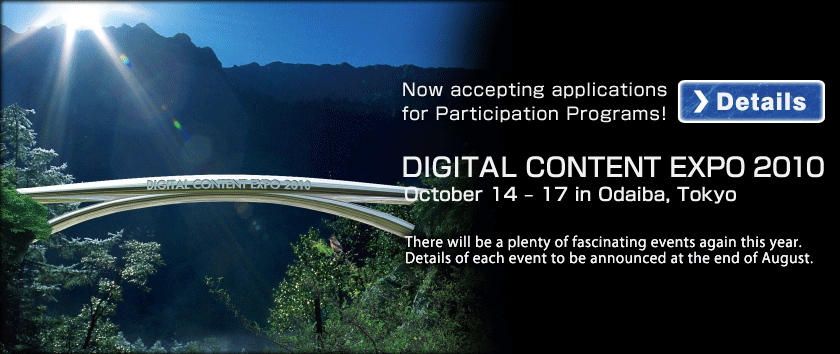 Now acception applications for Participation Programs! DIGITAL CONTENT EXPO 2010 October 14 - 17 in Odaiba, Tokyo. There will be a plenty of fascination events again this year.Details of each event to be announced at the end of August.