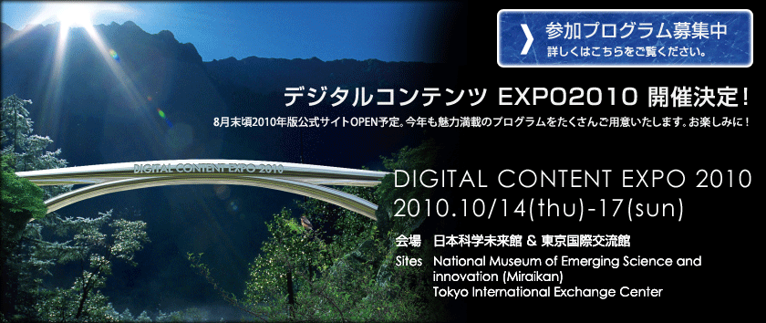 デジタルコンテンツ EXPO2010 開催決定！8月末頃2010年版公式サイトOPEN予定。今年も魅力満載のプログラムをたくさんご用意いたします。お楽しみに！DIGITAL CONTENT EXPO 2010 2010.10/14(thu)-17(sun)　会場：日本科学未来館 ＆ 東京国際交流館　Sites：National Museum of Emerging Science and innovation (Miraikan) Tokyo International Exchange Center