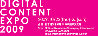 DIGITAL CONTENT EXPO 20092009.10/22(thu)-25(sun)　会場：日本科学未来館 ＆ 東京国際交流館　Sites：National Museum of Emerging Science and innovation (Miraikan) Tokyo International Exchange Center
