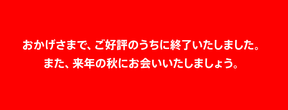 おかげさまで、ご好評のうちに終了いたしました。また、来年の秋にお会いいたしましょう。