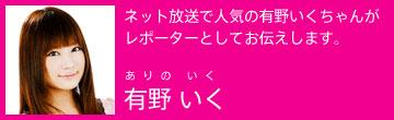 ネット放送で人気の有野いくちゃんがレポーターとしてお伝えします。